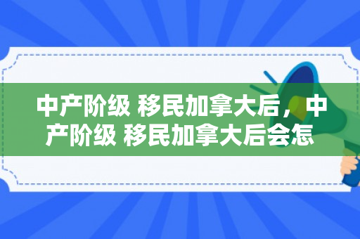 中产阶级 移民加拿大后，中产阶级 移民加拿大后会怎么样