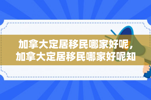 加拿大定居移民哪家好呢，加拿大定居移民哪家好呢知乎