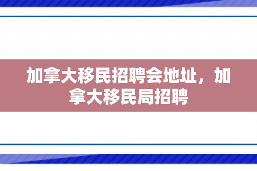 加拿大移民招聘会地址，加拿大移民局招聘