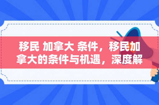 移民 加拿大 条件，移民加拿大的条件与机遇，深度解析