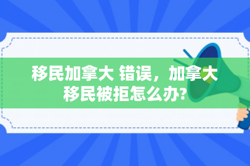 移民加拿大 错误，加拿大移民被拒怎么办?