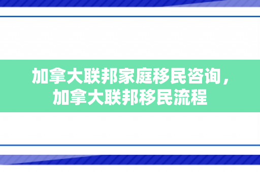 加拿大联邦家庭移民咨询，加拿大联邦移民流程