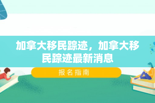 加拿大移民踪迹，加拿大移民踪迹最新消息