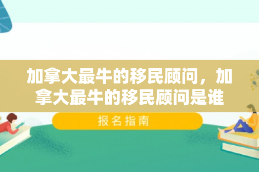 加拿大最牛的移民顾问，加拿大最牛的移民顾问是谁