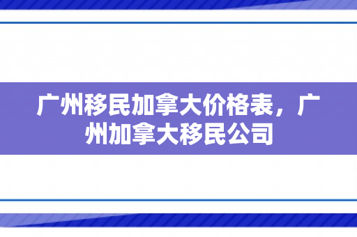 广州移民加拿大价格表，广州加拿大移民公司