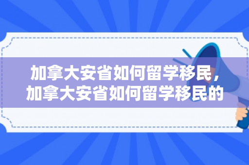 加拿大安省如何留学移民，加拿大安省如何留学移民的