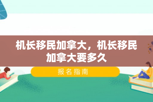 机长移民加拿大，机长移民加拿大要多久