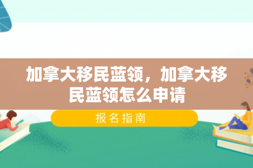 加拿大移民蓝领，加拿大移民蓝领怎么申请