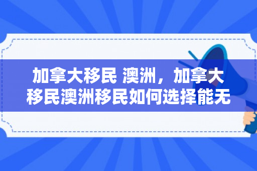 加拿大移民 澳洲，加拿大移民澳洲移民如何选择能无忧.移民公司澳臻.中国