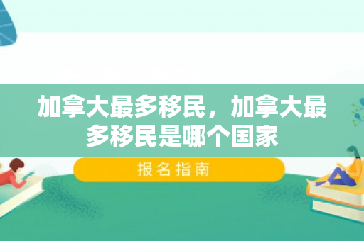 加拿大最多移民，加拿大最多移民是哪个国家