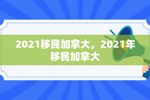2021移民加拿大，2021年移民加拿大