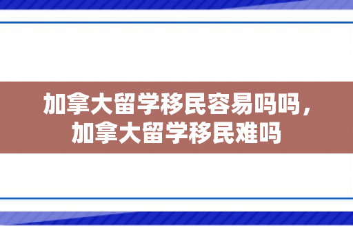 加拿大留学移民容易吗吗，加拿大留学移民难吗