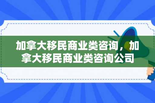 加拿大移民商业类咨询，加拿大移民商业类咨询公司