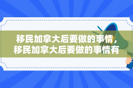 移民加拿大后要做的事情，移民加拿大后要做的事情有哪些