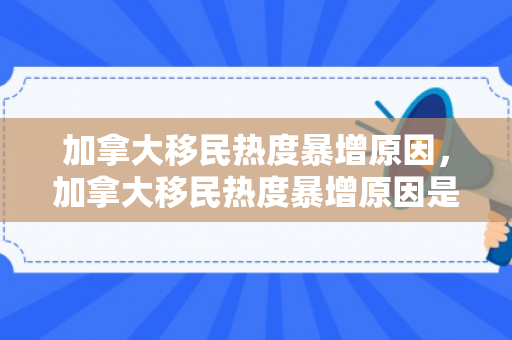 加拿大移民热度暴增原因，加拿大移民热度暴增原因是什么