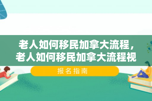 老人如何移民加拿大流程，老人如何移民加拿大流程视频