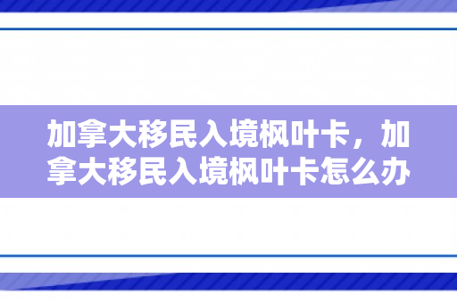 加拿大移民入境枫叶卡，加拿大移民入境枫叶卡怎么办理