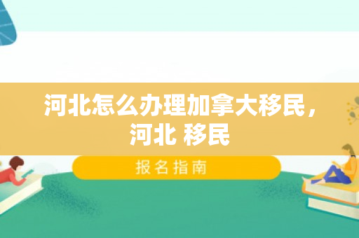 河北怎么办理加拿大移民，河北 移民