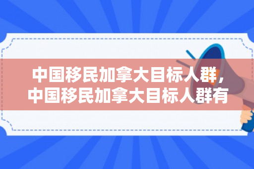 中国移民加拿大目标人群，中国移民加拿大目标人群有哪些