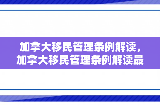 加拿大移民管理条例解读，加拿大移民管理条例解读最新