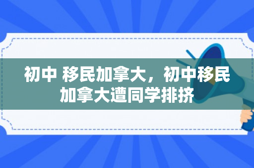 初中 移民加拿大，初中移民加拿大遭同学排挤