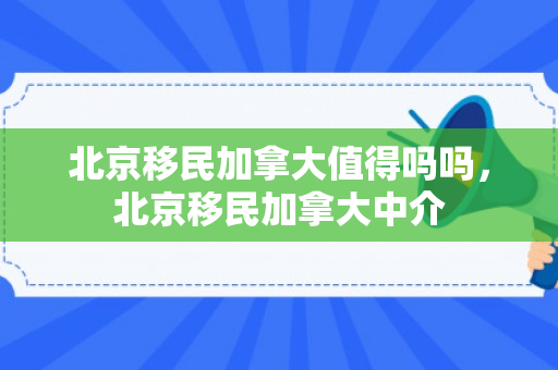 北京移民加拿大值得吗吗，北京移民加拿大中介