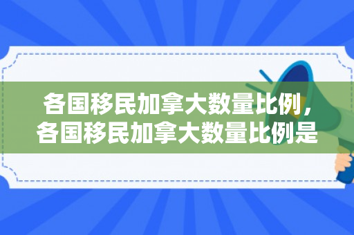 各国移民加拿大数量比例，各国移民加拿大数量比例是多少