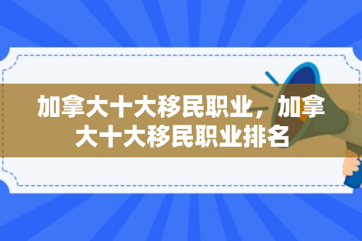 加拿大十大移民职业，加拿大十大移民职业排名