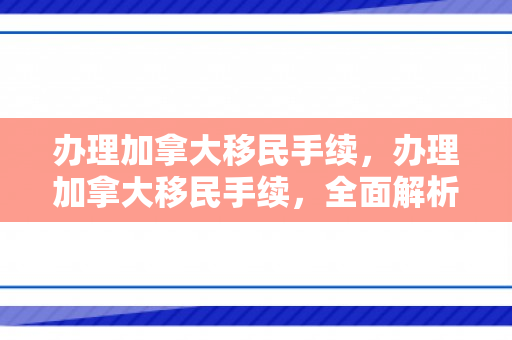 办理加拿大移民手续，办理加拿大移民手续，全面解析移民加拿大的流程与要点