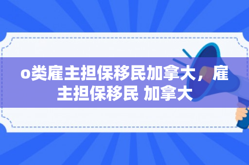 o类雇主担保移民加拿大，雇主担保移民 加拿大