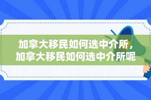 加拿大移民如何选中介所，加拿大移民如何选中介所呢