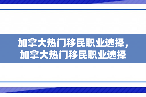 加拿大热门移民职业选择，加拿大热门移民职业选择