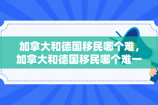 加拿大和德国移民哪个难，加拿大和德国移民哪个难一点