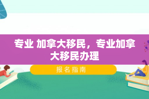 专业 加拿大移民，专业加拿大移民办理