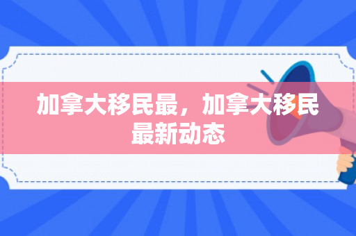 加拿大移民最，加拿大移民最新动态