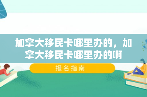 加拿大移民卡哪里办的，加拿大移民卡哪里办的啊