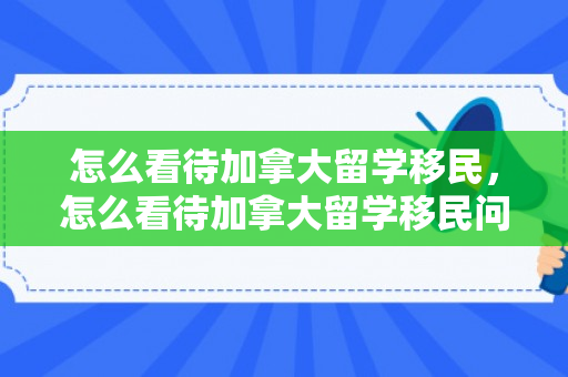 怎么看待加拿大留学移民，怎么看待加拿大留学移民问题