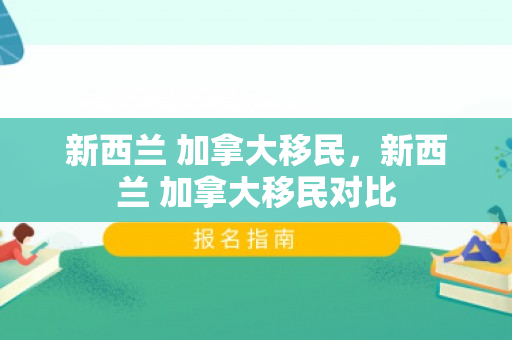 新西兰 加拿大移民，新西兰 加拿大移民对比