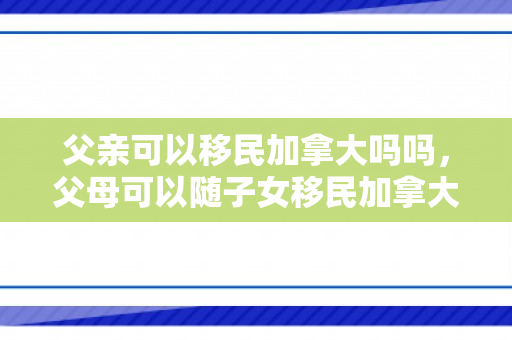父亲可以移民加拿大吗吗，父母可以随子女移民加拿大吗