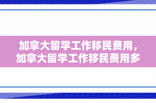 加拿大留学工作移民费用，加拿大留学工作移民费用多少