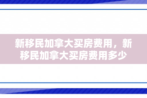 新移民加拿大买房费用，新移民加拿大买房费用多少