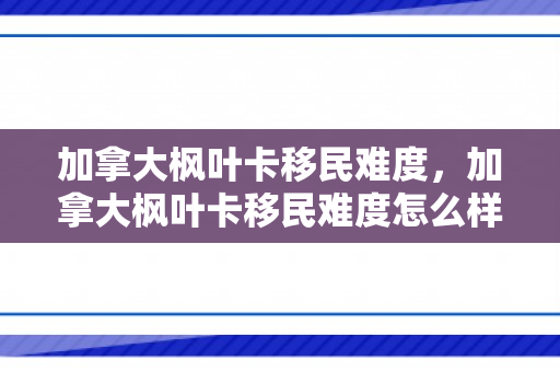 加拿大枫叶卡移民难度，加拿大枫叶卡移民难度怎么样