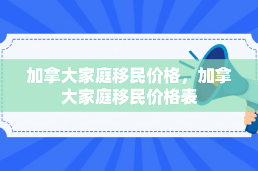 加拿大家庭移民价格，加拿大家庭移民价格表