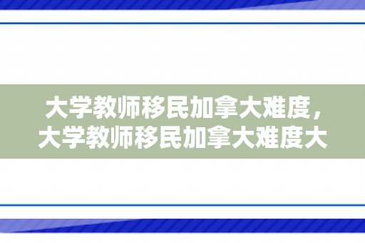大学教师移民加拿大难度，大学教师移民加拿大难度大吗