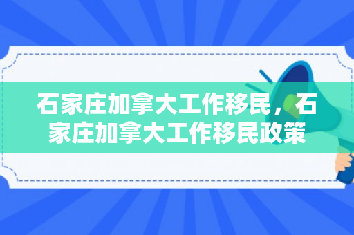 石家庄加拿大工作移民，石家庄加拿大工作移民政策