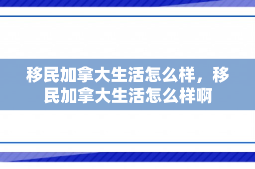 移民加拿大生活怎么样，移民加拿大生活怎么样啊