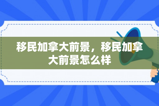 移民加拿大前景，移民加拿大前景怎么样