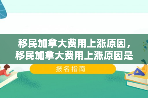移民加拿大费用上涨原因，移民加拿大费用上涨原因是什么