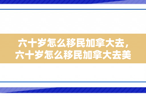 六十岁怎么移民加拿大去，六十岁怎么移民加拿大去美国