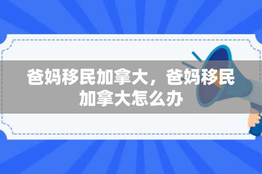 爸妈移民加拿大，爸妈移民加拿大怎么办